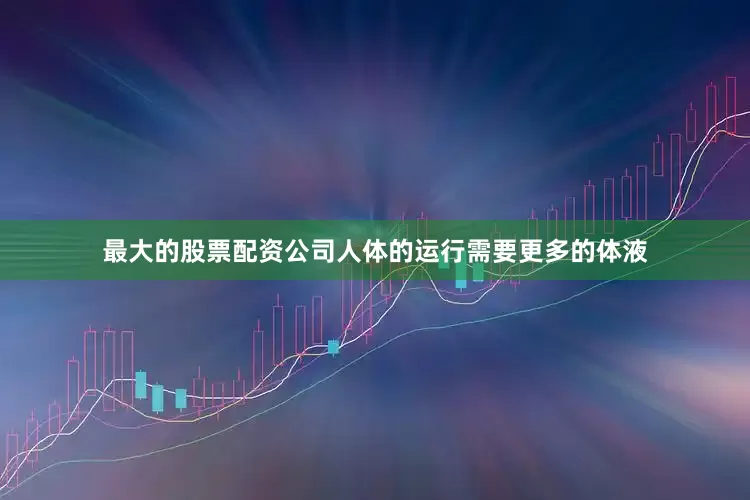 最大的股票配资公司人体的运行需要更多的体液