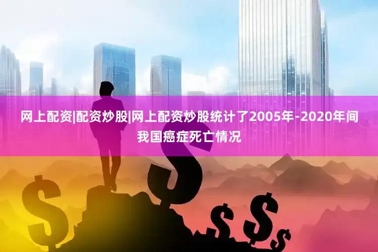 网上配资|配资炒股|网上配资炒股统计了2005年-2020年间我国癌症死亡情况