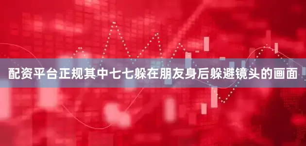 配资平台正规其中七七躲在朋友身后躲避镜头的画面