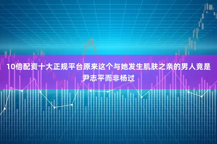 10倍配资十大正规平台原来这个与她发生肌肤之亲的男人竟是尹志平而非杨过