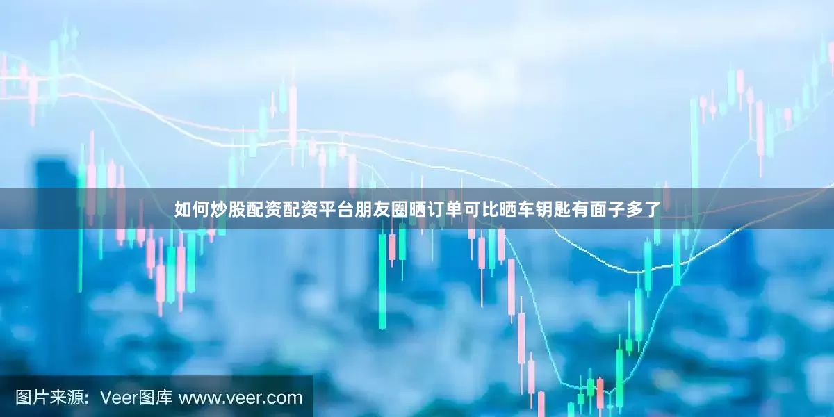 如何炒股配资配资平台朋友圈晒订单可比晒车钥匙有面子多了