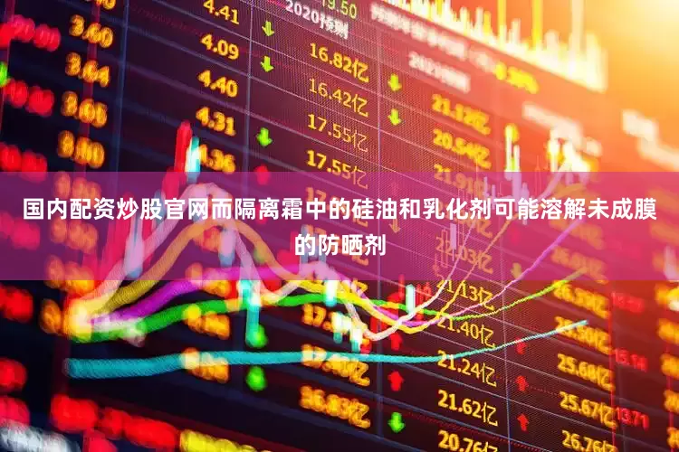 国内配资炒股官网而隔离霜中的硅油和乳化剂可能溶解未成膜的防晒剂