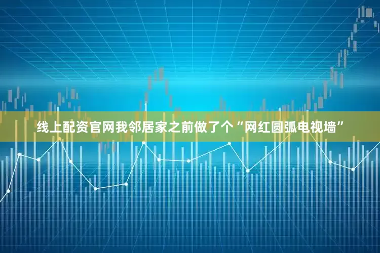 线上配资官网我邻居家之前做了个“网红圆弧电视墙”