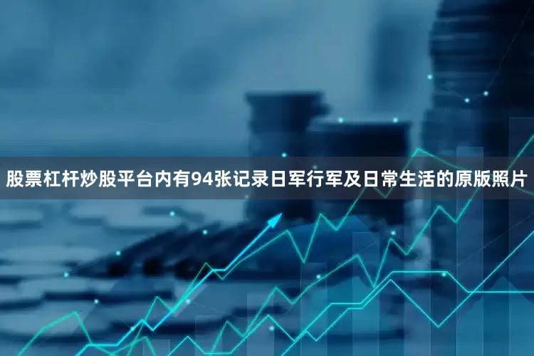股票杠杆炒股平台内有94张记录日军行军及日常生活的原版照片