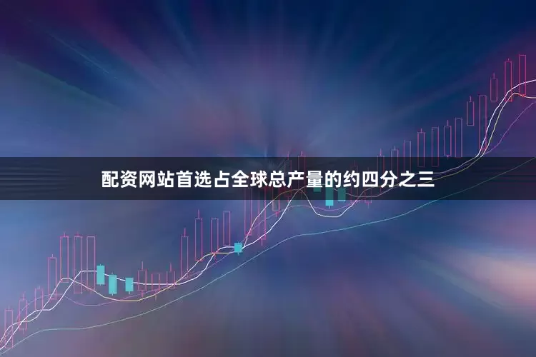 配资网站首选占全球总产量的约四分之三