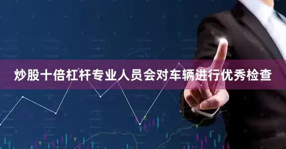 炒股十倍杠杆专业人员会对车辆进行优秀检查